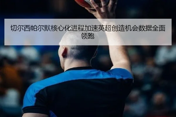 切尔西帕尔默核心化进程加速英超创造机会数据全面领跑