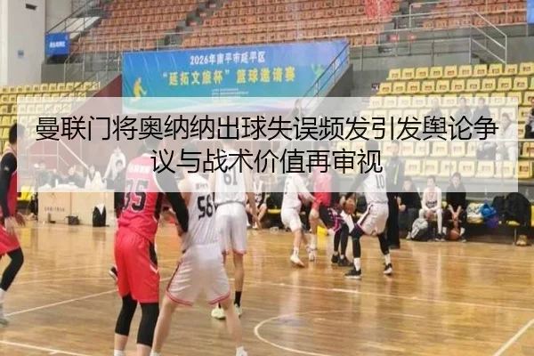 曼联门将奥纳纳出球失误频发引发舆论争议与战术价值再审视