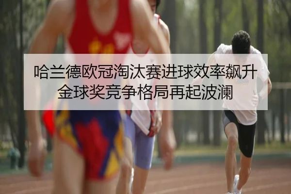 哈兰德欧冠淘汰赛进球效率飙升 金球奖竞争格局再起波澜