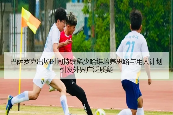 巴萨罗克出场时间持续稀少哈维培养思路与用人计划引发外界广泛质疑